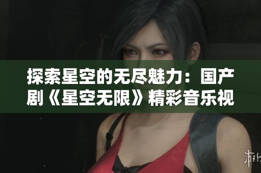 探索星空的无尽魅力：国产剧《星空无限》精彩音乐视频解读