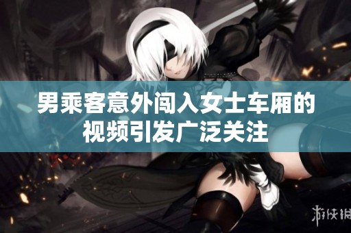 男乘客意外闯入女士车厢的视频引发广泛关注