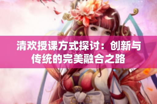 清欢授课方式探讨：创新与传统的完美融合之路