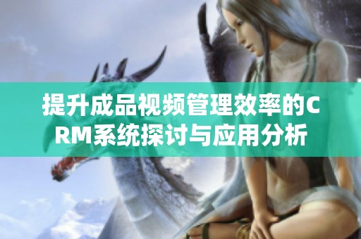 提升成品视频管理效率的CRM系统探讨与应用分析