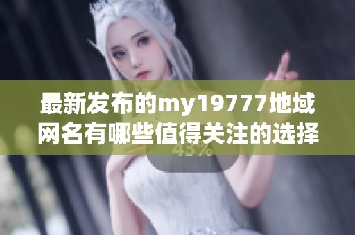 最新发布的my19777地域网名有哪些值得关注的选择