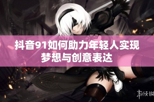 抖音91如何助力年轻人实现梦想与创意表达