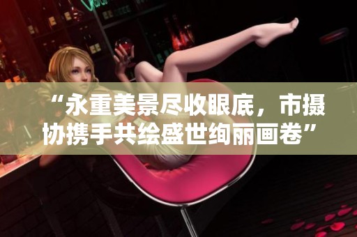 “永重美景尽收眼底，市摄协携手共绘盛世绚丽画卷”