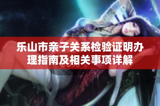 乐山市亲子关系检验证明办理指南及相关事项详解
