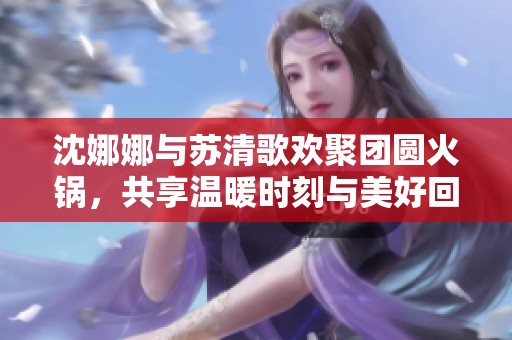 沈娜娜与苏清歌欢聚团圆火锅，共享温暖时刻与美好回忆