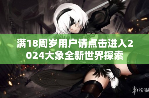 满18周岁用户请点击进入2024大象全新世界探索