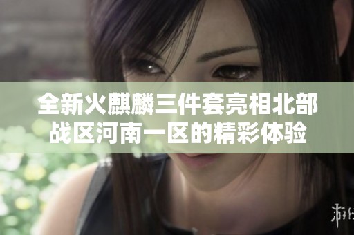 全新火麒麟三件套亮相北部战区河南一区的精彩体验