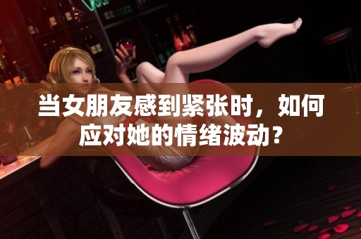 当女朋友感到紧张时，如何应对她的情绪波动？