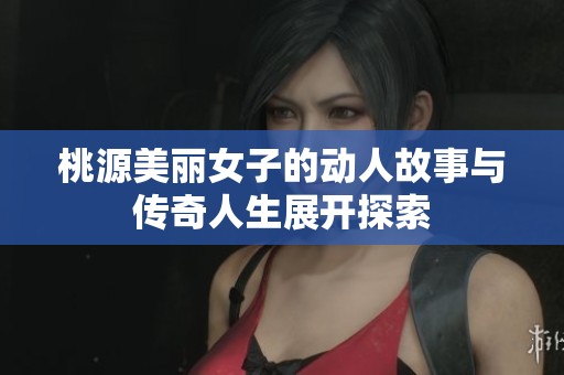 桃源美丽女子的动人故事与传奇人生展开探索