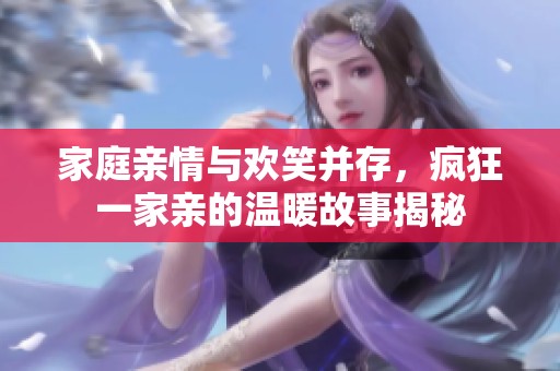 家庭亲情与欢笑并存，疯狂一家亲的温暖故事揭秘