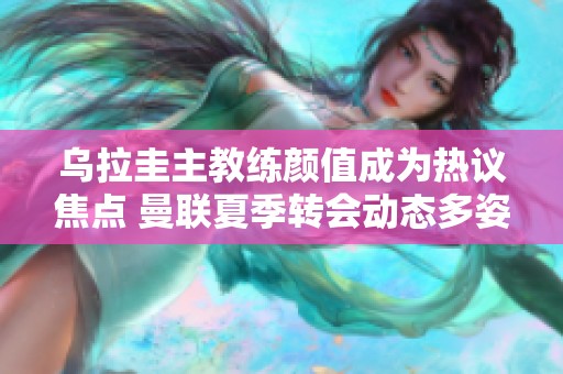 乌拉圭主教练颜值成为热议焦点 曼联夏季转会动态多姿多彩
