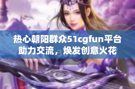 热心朝阳群众51cgfun平台助力交流，焕发创意火花