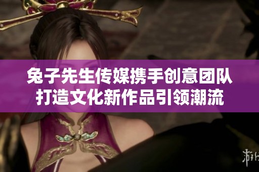 兔子先生传媒携手创意团队打造文化新作品引领潮流