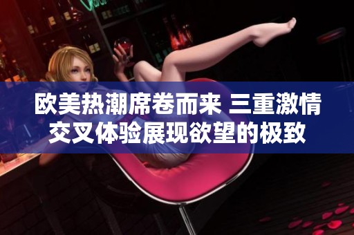欧美热潮席卷而来 三重激情交叉体验展现欲望的极致