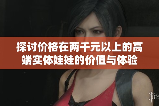 探讨价格在两千元以上的高端实体娃娃的价值与体验
