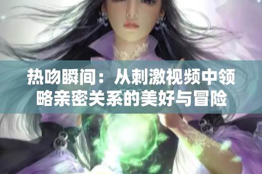 热吻瞬间：从刺激视频中领略亲密关系的美好与冒险