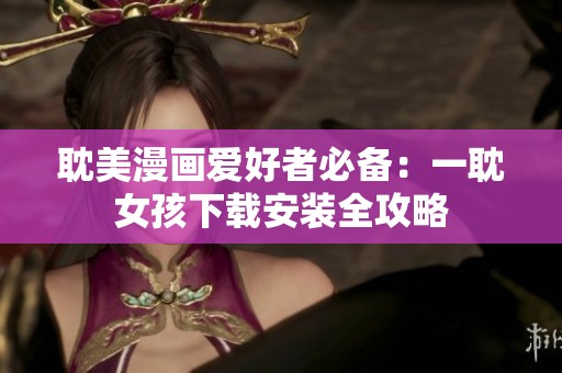 耽美漫画爱好者必备：一耽女孩下载安装全攻略
