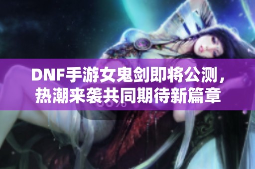 DNF手游女鬼剑即将公测，热潮来袭共同期待新篇章