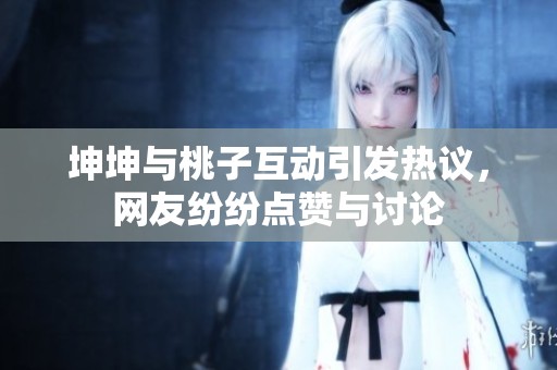 坤坤与桃子互动引发热议，网友纷纷点赞与讨论