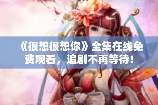 《很想很想你》全集在线免费观看，追剧不再等待！