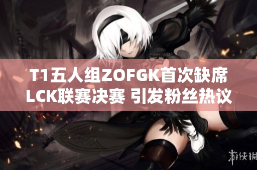 T1五人组ZOFGK首次缺席LCK联赛决赛 引发粉丝热议