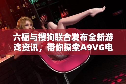 六福与搜狗联合发布全新游戏资讯，带你探索A9VG电玩部落精彩内容