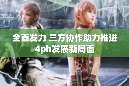 全面发力 三方协作助力推进4ph发展新局面