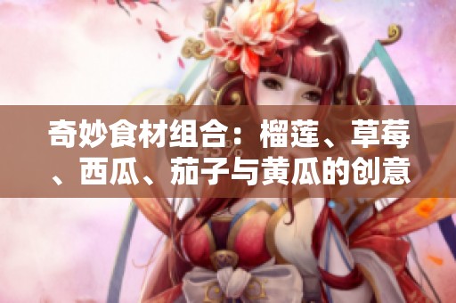奇妙食材组合：榴莲、草莓、西瓜、茄子与黄瓜的创意搭配之道
