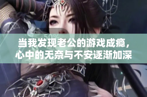 当我发现老公的游戏成瘾，心中的无奈与不安逐渐加深