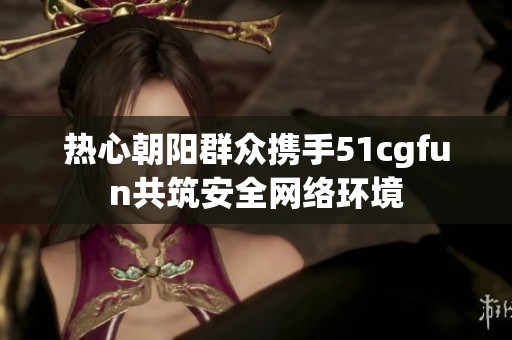 热心朝阳群众携手51cgfun共筑安全网络环境