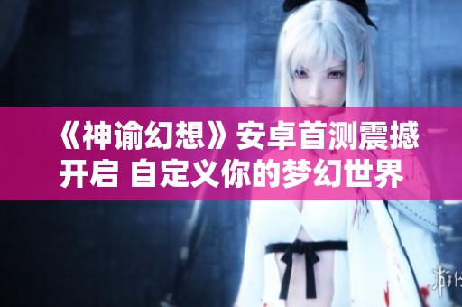 《神谕幻想》安卓首测震撼开启 自定义你的梦幻世界