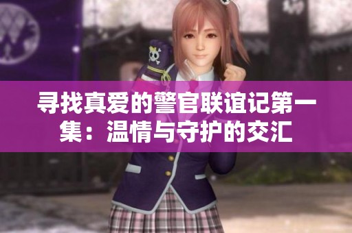 寻找真爱的警官联谊记第一集：温情与守护的交汇