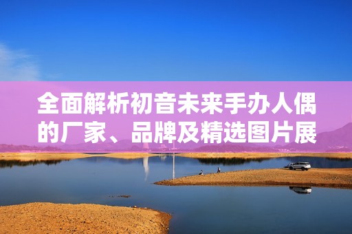 全面解析初音未来手办人偶的厂家、品牌及精选图片展示