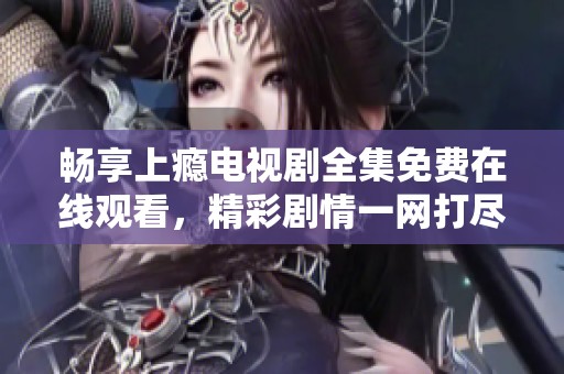 畅享上瘾电视剧全集免费在线观看，精彩剧情一网打尽！