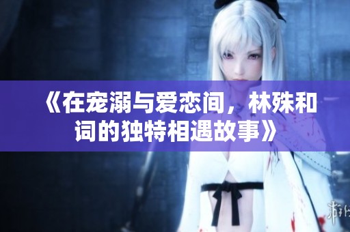 《在宠溺与爱恋间，林殊和词的独特相遇故事》