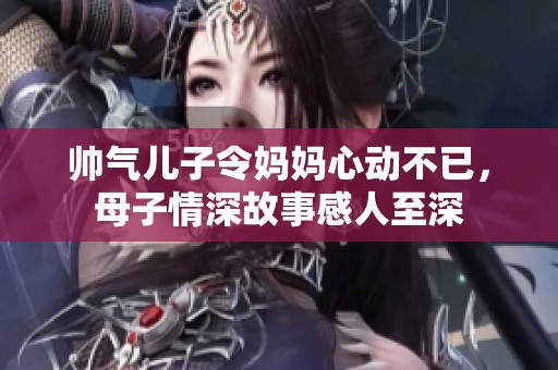 帅气儿子令妈妈心动不已，母子情深故事感人至深