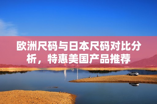 欧洲尺码与日本尺码对比分析，特惠美国产品推荐