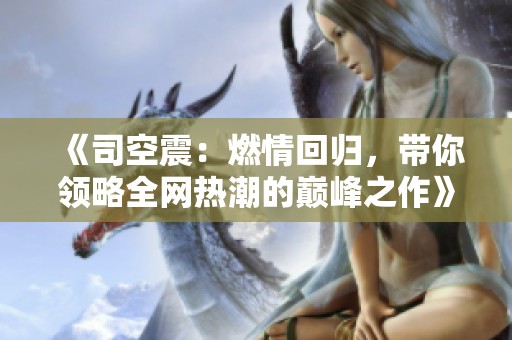 《司空震：燃情回归，带你领略全网热潮的巅峰之作》