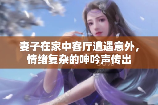 妻子在家中客厅遭遇意外，情绪复杂的呻吟声传出