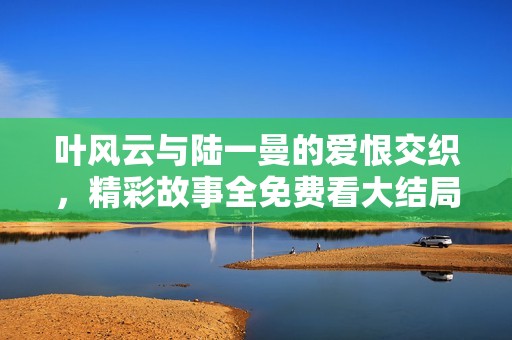 叶风云与陆一曼的爱恨交织，精彩故事全免费看大结局揭秘