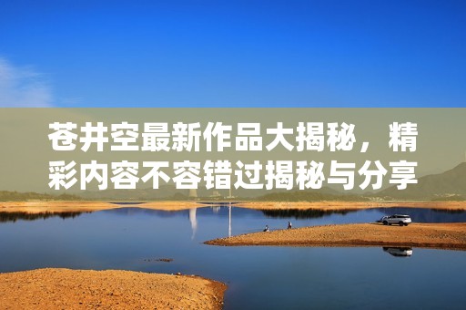 苍井空最新作品大揭秘，精彩内容不容错过揭秘与分享
