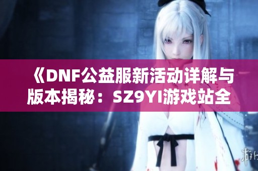 《DNF公益服新活动详解与版本揭秘：SZ9YI游戏站全面攻略》