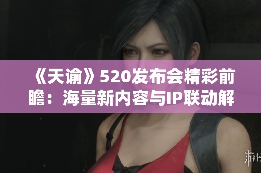 《天谕》520发布会精彩前瞻：海量新内容与IP联动解析