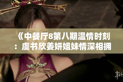 《中餐厅8第八期温情时刻：虞书欣姜妍姐妹情深相拥解疲惫》