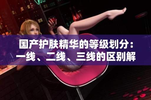 国产护肤精华的等级划分：一线、二线、三线的区别解析