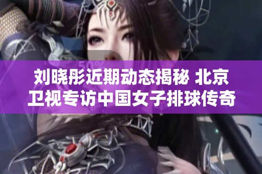 刘晓彤近期动态揭秘 北京卫视专访中国女子排球传奇人物