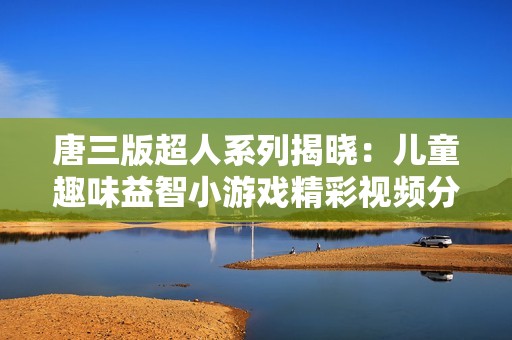唐三版超人系列揭晓：儿童趣味益智小游戏精彩视频分享