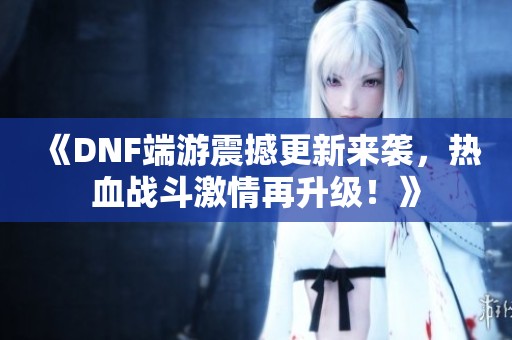 《DNF端游震撼更新来袭，热血战斗激情再升级！》