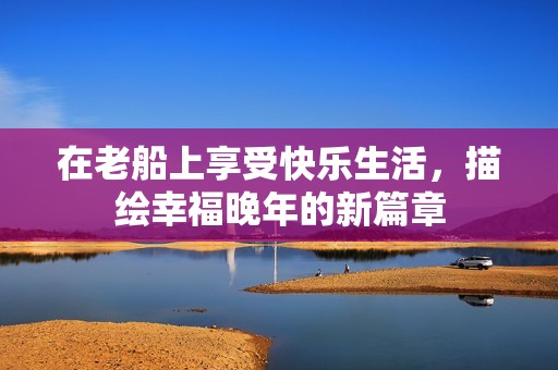 在老船上享受快乐生活，描绘幸福晚年的新篇章