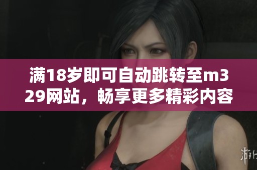 满18岁即可自动跳转至m329网站，畅享更多精彩内容